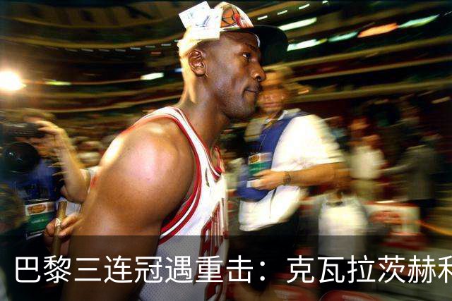 巴黎三连冠遇重击：克瓦拉茨赫利亚右膝十字韧带断裂，赛季报销