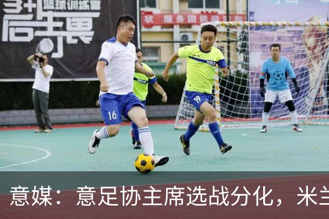 意媒：意足协主席选战分化，米兰双雄支持加利亚尼挑战马拉戈