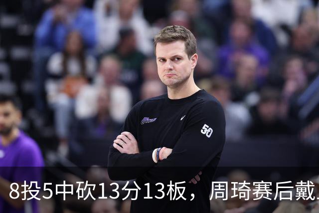 8投5中砍13分13板，周琦赛后戴上口罩：我感冒了