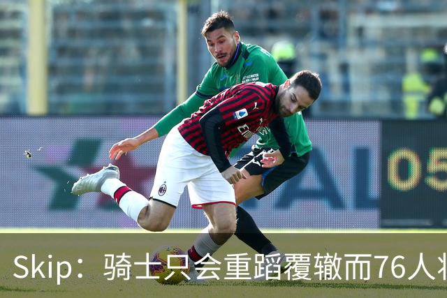 Skip：骑士只会重蹈覆辙而76人将打进总决赛 骑士的问题在教练